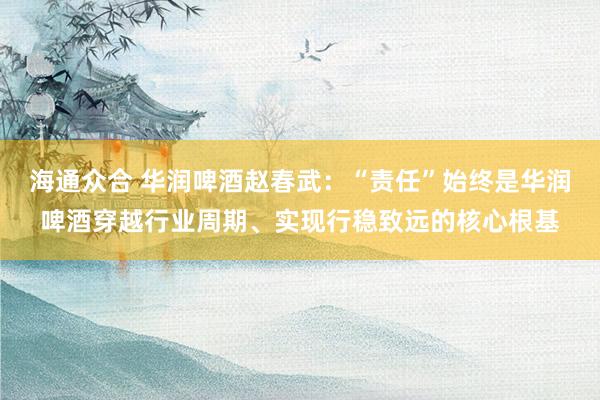 海通众合 华润啤酒赵春武：“责任”始终是华润啤酒穿越行业周期、实现行稳致远的核心根基