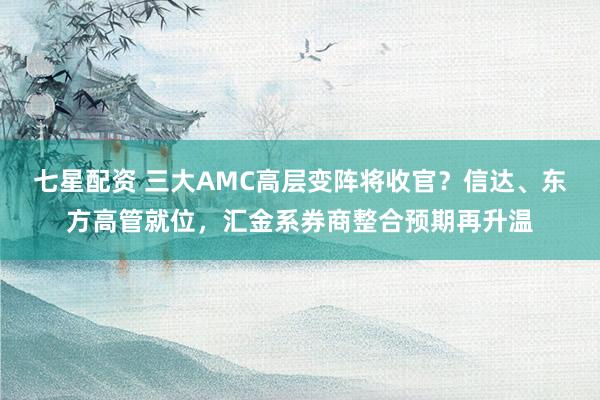 七星配资 三大AMC高层变阵将收官？信达、东方高管就位，汇金系券商整合预期再升温