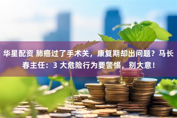 华星配资 肺癌过了手术关，康复期却出问题？马长春主任：3 大危险行为要警惕，别大意！