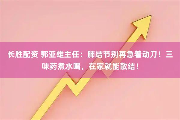 长胜配资 郭亚雄主任：肺结节别再急着动刀！三味药煮水喝，在家就能散结！
