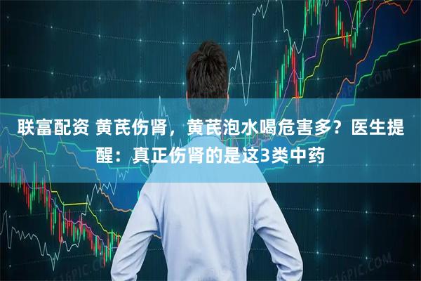 联富配资 黄芪伤肾，黄芪泡水喝危害多？医生提醒：真正伤肾的是这3类中药