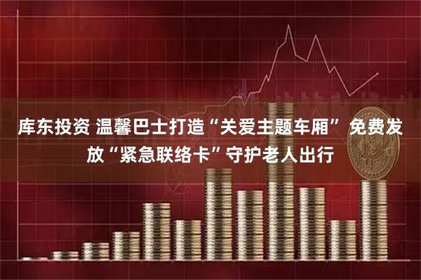 库东投资 温馨巴士打造“关爱主题车厢” 免费发放“紧急联络卡”守护老人出行