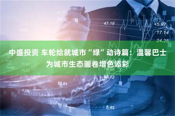 中盛投资 车轮绘就城市“绿”动诗篇：温馨巴士为城市生态画卷增色添彩