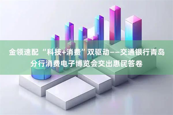 金领速配 “科技+消费”双驱动——交通银行青岛分行消费电子博览会交出惠民答卷