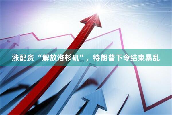 涨配资 “解放洛杉矶”，特朗普下令结束暴乱