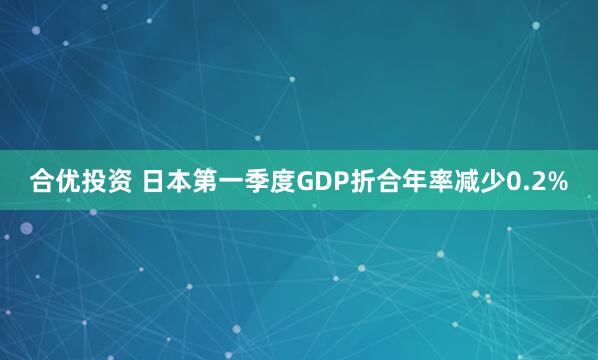 合优投资 日本第一季度GDP折合年率减少0.2%
