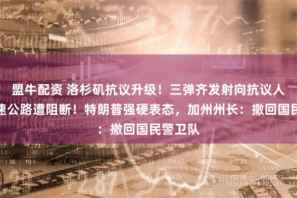 盟牛配资 洛杉矶抗议升级！三弹齐发射向抗议人群，高速公路遭阻断！特朗普强硬表态，加州州长：撤回国民警卫队