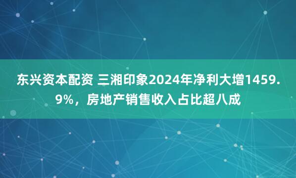 东兴资本配资 三湘印象2024年净利大增1459.9%，房地产销售收入占比超八成