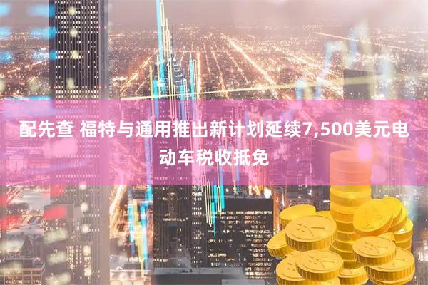 配先查 福特与通用推出新计划延续7,500美元电动车税收抵免