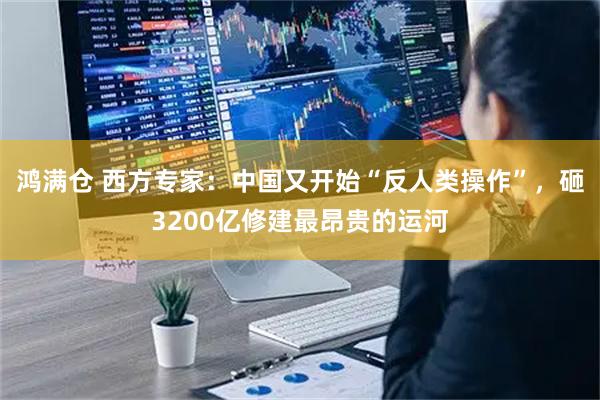 鸿满仓 西方专家：中国又开始“反人类操作”，砸3200亿修建最昂贵的运河