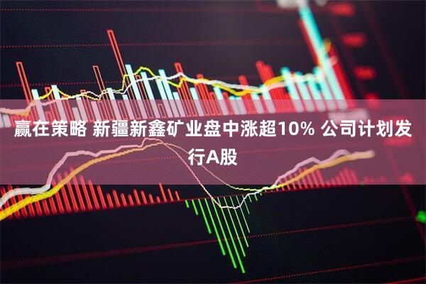 赢在策略 新疆新鑫矿业盘中涨超10% 公司计划发行A股
