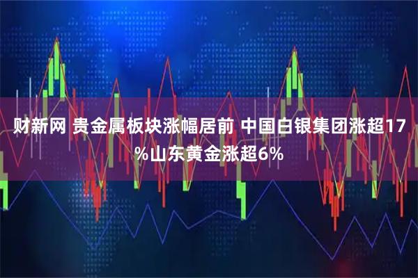 财新网 贵金属板块涨幅居前 中国白银集团涨超17%山东黄金涨超6%