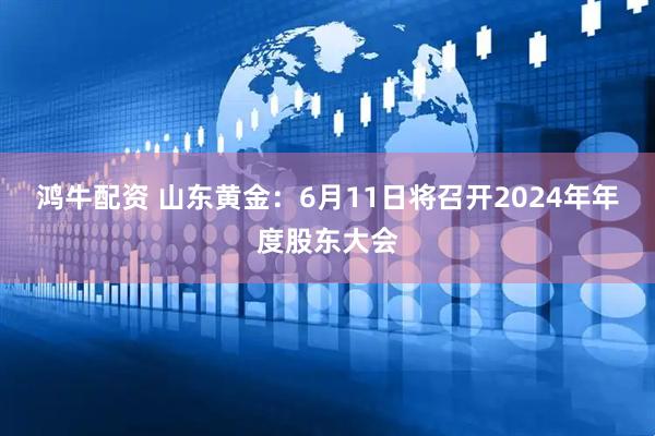 鸿牛配资 山东黄金：6月11日将召开2024年年度股东大会