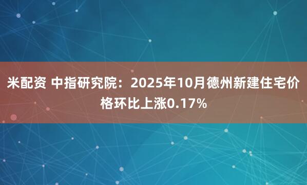 米配资 中指研究院：2025年10月德州新建住宅价格环比上涨0.17%
