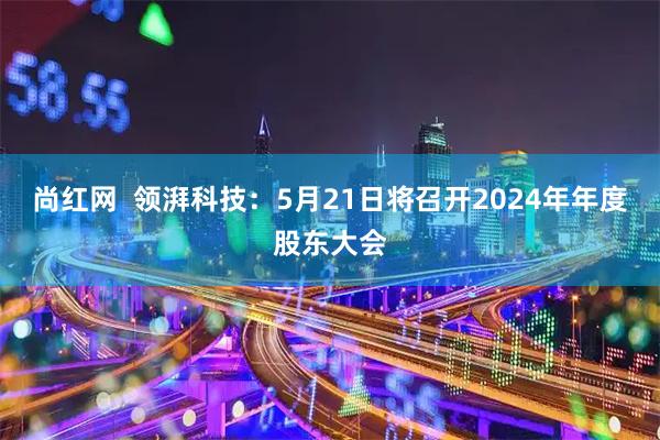 尚红网  领湃科技：5月21日将召开2024年年度股东大会