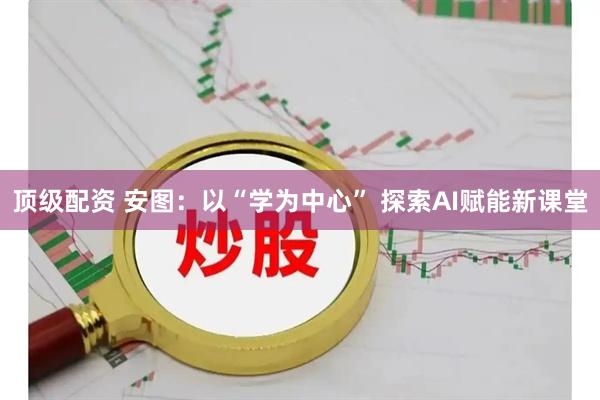 顶级配资 安图：以“学为中心” 探索AI赋能新课堂