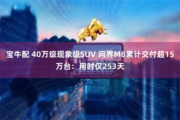 宝牛配 40万级现象级SUV 问界M8累计交付超15万台：用时仅253天
