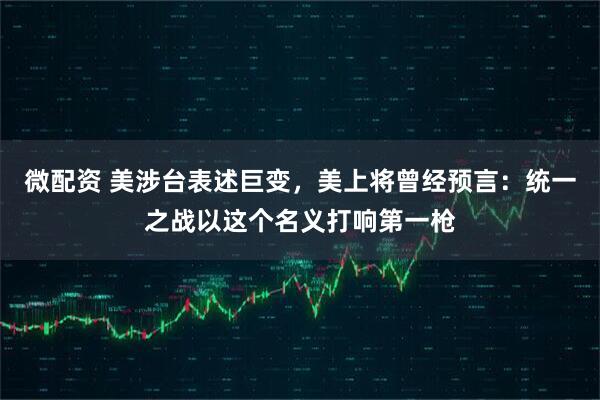 微配资 美涉台表述巨变，美上将曾经预言：统一之战以这个名义打响第一枪