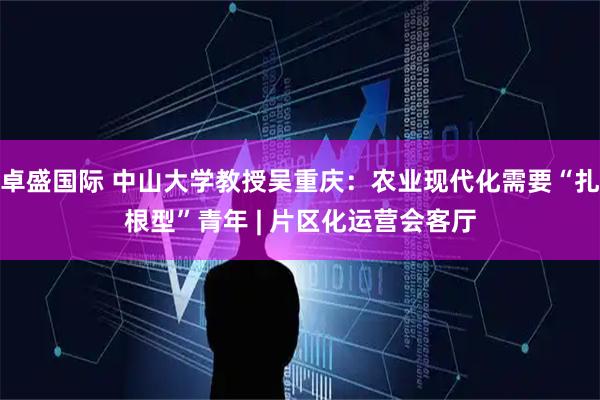卓盛国际 中山大学教授吴重庆：农业现代化需要“扎根型”青年 | 片区化运营会客厅