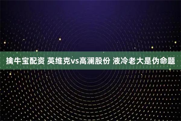 擒牛宝配资 英维克vs高澜股份 液冷老大是伪命题