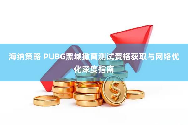 海纳策略 PUBG黑域撤离测试资格获取与网络优化深度指南