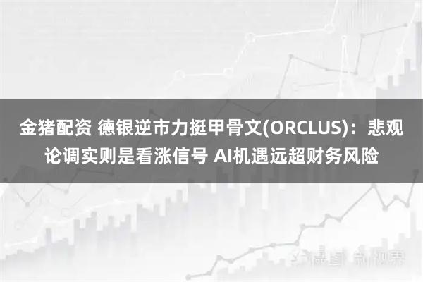 金猪配资 德银逆市力挺甲骨文(ORCLUS)：悲观论调实则是看涨信号 AI机遇远超财务风险