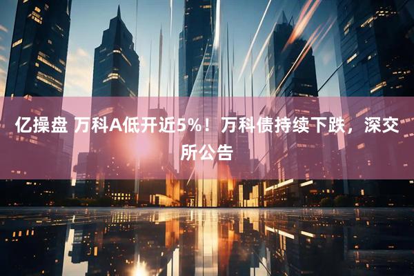 亿操盘 万科A低开近5%！万科债持续下跌，深交所公告