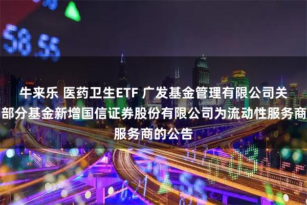 牛来乐 医药卫生ETF 广发基金管理有限公司关于旗下部分基金新增国信证券股份有限公司为流动性服务商的公告