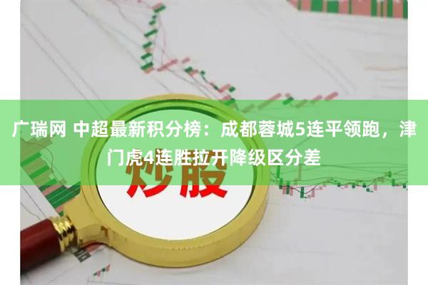 广瑞网 中超最新积分榜：成都蓉城5连平领跑，津门虎4连胜拉开降级区分差